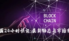 币圈24小时快讯：最新动态与市场分析